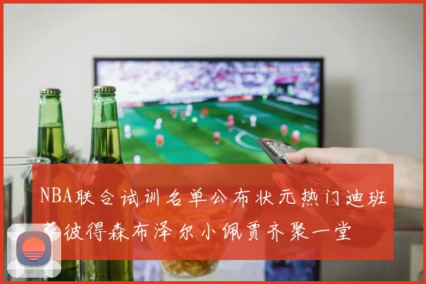NBA联合试训名单公布状元热门迪班萨彼得森布泽尔小佩贾齐聚一堂