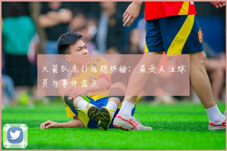 火箭队虎扑话题热榜：最受关注球员与事件盘点