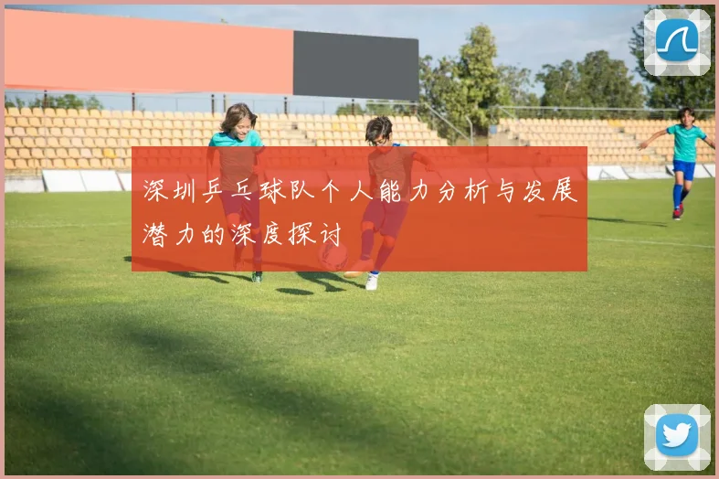 深圳乒乓球队个人能力分析与发展潜力的深度探讨