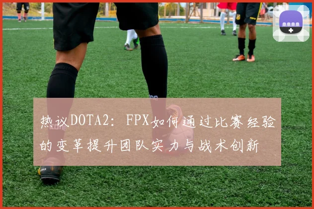 热议DOTA2：FPX如何通过比赛经验的变革提升团队实力与战术创新